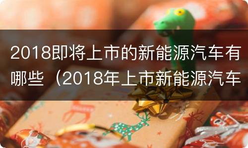 2018即将上市的新能源汽车有哪些（2018年上市新能源汽车）