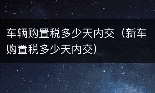 车辆购置税多少天内交（新车购置税多少天内交）