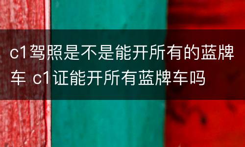 c1驾照是不是能开所有的蓝牌车 c1证能开所有蓝牌车吗