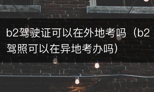 b2驾驶证可以在外地考吗（b2驾照可以在异地考办吗）