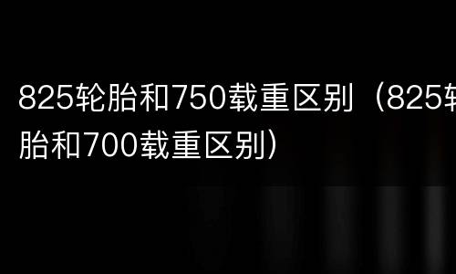 825轮胎和750载重区别（825轮胎和700载重区别）