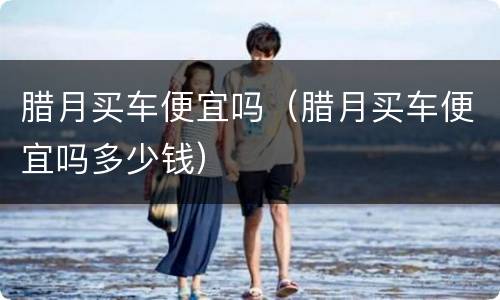 腊月买车便宜吗（腊月买车便宜吗多少钱）