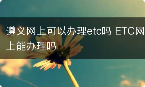 遵义网上可以办理etc吗 ETC网上能办理吗
