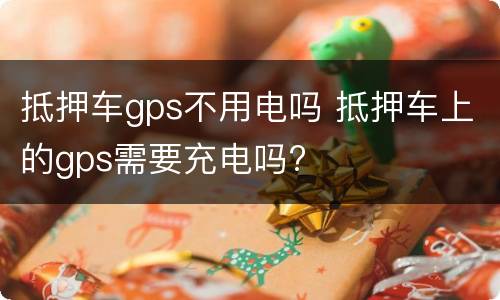 抵押车gps不用电吗 抵押车上的gps需要充电吗?
