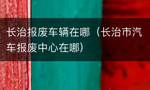 长治报废车辆在哪（长治市汽车报废中心在哪）