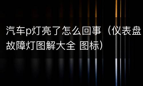 汽车p灯亮了怎么回事（仪表盘故障灯图解大全 图标）