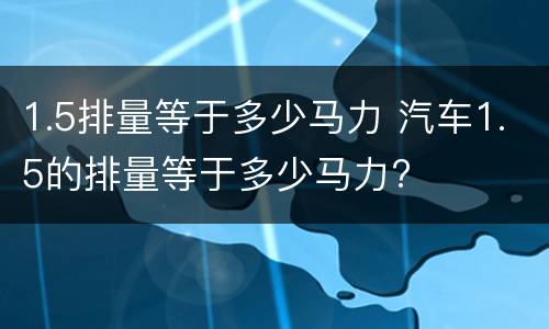 1.5排量等于多少马力 汽车1.5的排量等于多少马力?