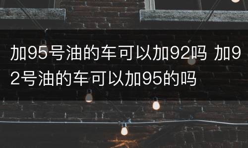加95号油的车可以加92吗 加92号油的车可以加95的吗