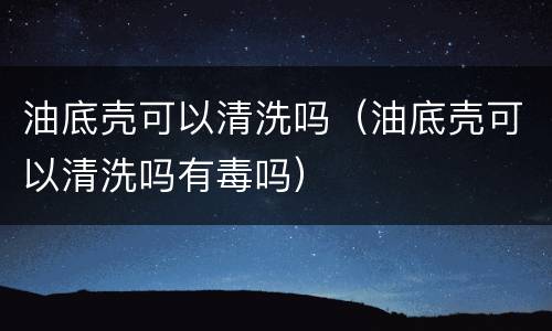 油底壳可以清洗吗（油底壳可以清洗吗有毒吗）
