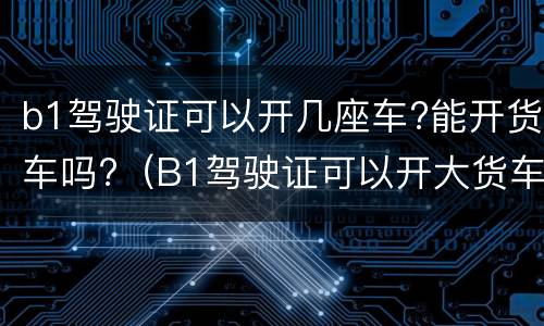 b1驾驶证可以开几座车?能开货车吗?（B1驾驶证可以开大货车吗?）