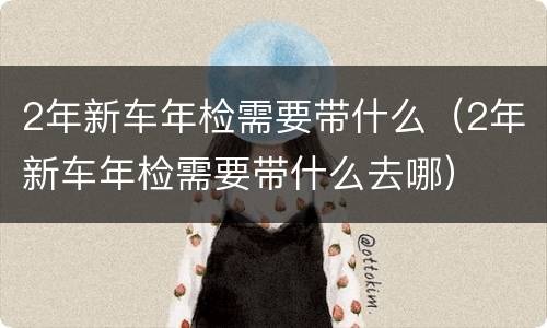 2年新车年检需要带什么（2年新车年检需要带什么去哪）