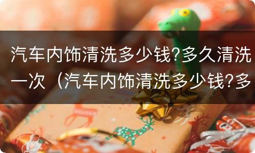 汽车内饰清洗多少钱?多久清洗一次（汽车内饰清洗多少钱?多久清洗一次呢）