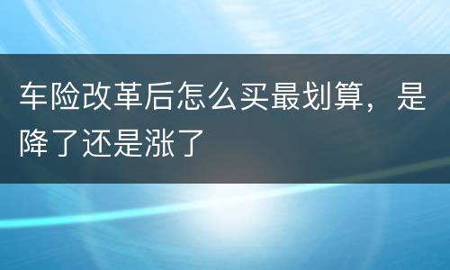 车险改革后怎么买最划算，是降了还是涨了