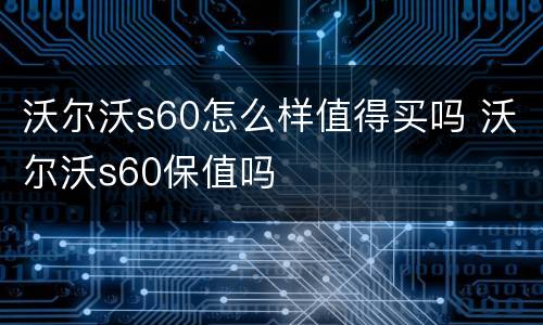 沃尔沃s60怎么样值得买吗 沃尔沃s60保值吗
