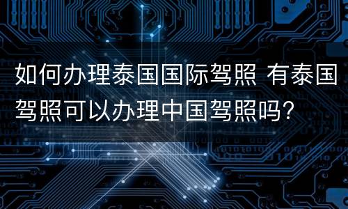 如何办理泰国国际驾照 有泰国驾照可以办理中国驾照吗?