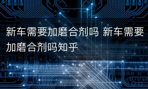 新车需要加磨合剂吗 新车需要加磨合剂吗知乎