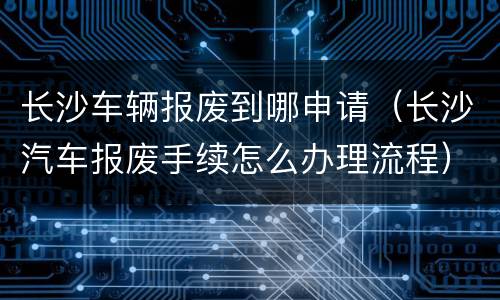 长沙车辆报废到哪申请（长沙汽车报废手续怎么办理流程）