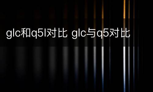 glc和q5l对比 glc与q5对比