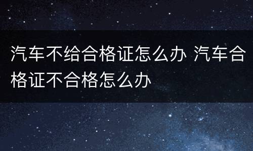 汽车不给合格证怎么办 汽车合格证不合格怎么办
