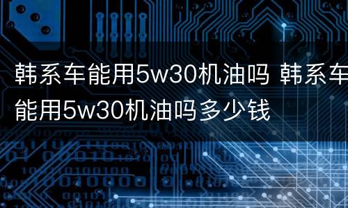 韩系车能用5w30机油吗 韩系车能用5w30机油吗多少钱