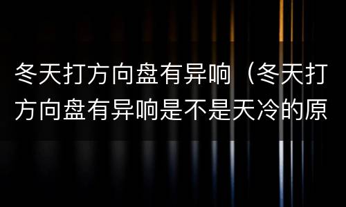冬天打方向盘有异响（冬天打方向盘有异响是不是天冷的原因）