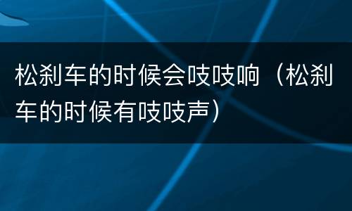 松刹车的时候会吱吱响（松刹车的时候有吱吱声）
