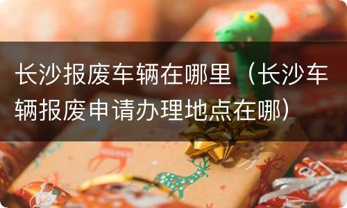 长沙报废车辆在哪里（长沙车辆报废申请办理地点在哪）