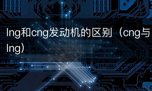 lng和cng发动机的区别（cng与lng）