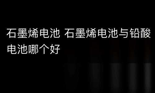 石墨烯电池 石墨烯电池与铅酸电池哪个好