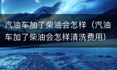 汽油车加了柴油会怎样（汽油车加了柴油会怎样清洗费用）