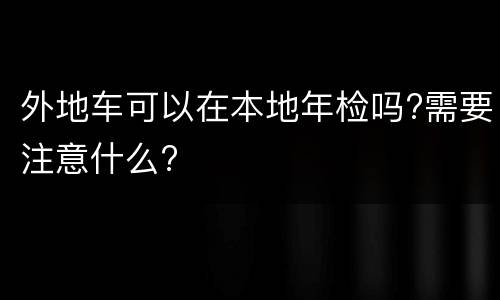 外地车可以在本地年检吗?需要注意什么?