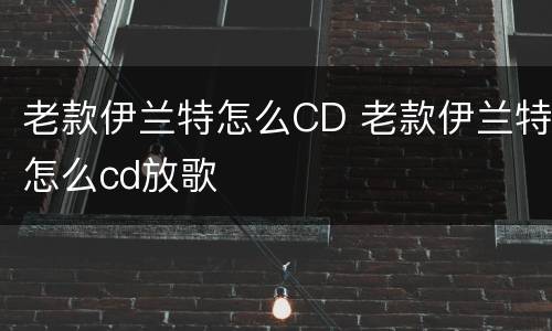 老款伊兰特怎么CD 老款伊兰特怎么cd放歌