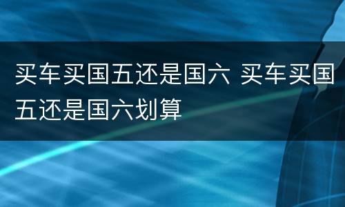 买车买国五还是国六 买车买国五还是国六划算