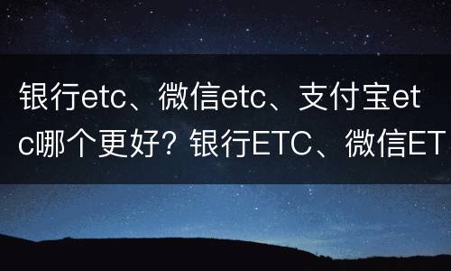 银行etc、微信etc、支付宝etc哪个更好? 银行ETC、微信ETC、支付宝ETC哪个更方便实惠?