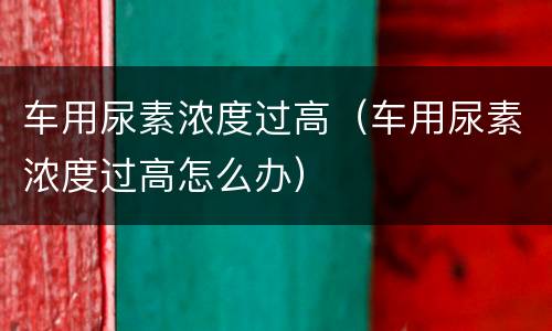 车用尿素浓度过高（车用尿素浓度过高怎么办）