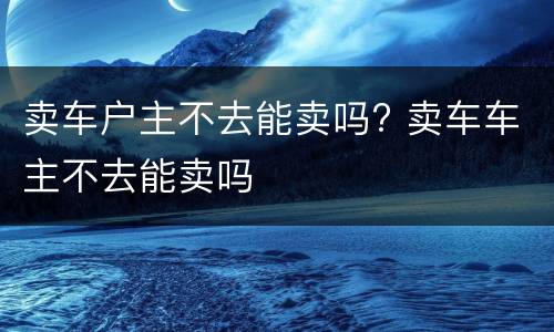 卖车户主不去能卖吗? 卖车车主不去能卖吗