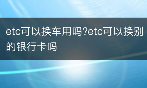 etc可以换车用吗?etc可以换别的银行卡吗