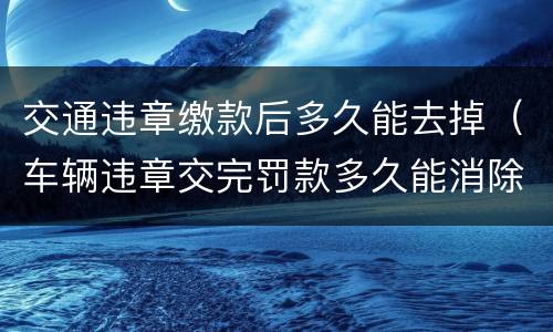 交通违章缴款后多久能去掉（车辆违章交完罚款多久能消除）
