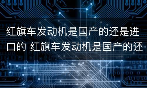 红旗车发动机是国产的还是进口的 红旗车发动机是国产的还是进口的飞度手动o有现货吗