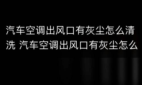 汽车空调出风口有灰尘怎么清洗 汽车空调出风口有灰尘怎么清洗掉