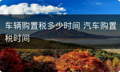 车辆购置税多少时间 汽车购置税时间