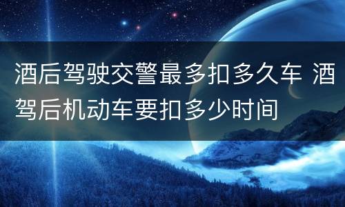 酒后驾驶交警最多扣多久车 酒驾后机动车要扣多少时间