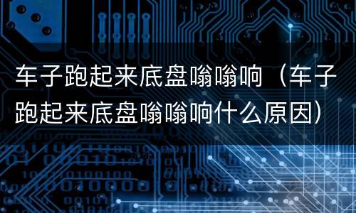 车子跑起来底盘嗡嗡响（车子跑起来底盘嗡嗡响什么原因）