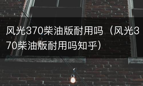风光370柴油版耐用吗（风光370柴油版耐用吗知乎）