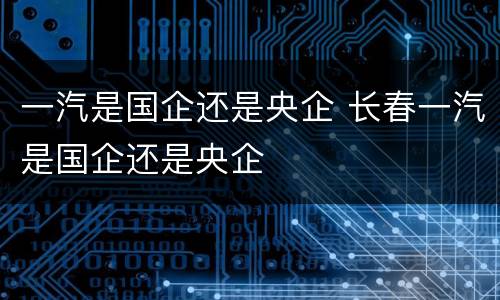 一汽是国企还是央企 长春一汽是国企还是央企