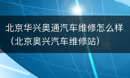 北京华兴奥通汽车维修怎么样（北京奥兴汽车维修站）