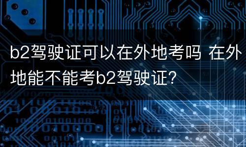b2驾驶证可以在外地考吗 在外地能不能考b2驾驶证?