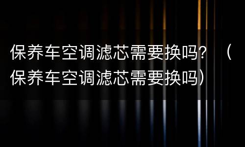 保养车空调滤芯需要换吗？（保养车空调滤芯需要换吗）