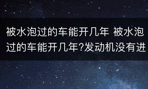 被水泡过的车能开几年 被水泡过的车能开几年?发动机没有进水