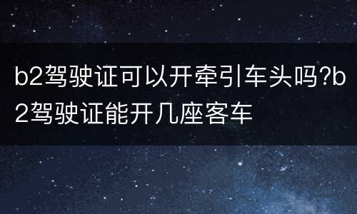 b2驾驶证可以开牵引车头吗?b2驾驶证能开几座客车